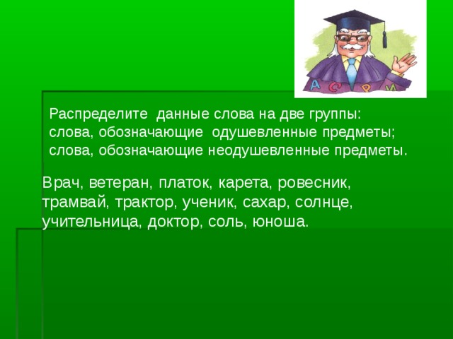 Распределите данные слова на две группы: слова, обозначающие одушевленные предметы; слова, обозначающие неодушевленные предметы. Врач, ветеран, платок, карета, ровесник, трамвай, трактор, ученик, сахар, солнце, учительница, доктор, соль, юноша.