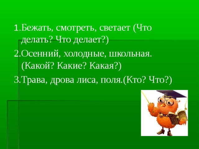 1. Бежать, смотреть, светает (Что делать? Что делает?) 2.Осенний, холодные, школьная.(Какой? Какие? Какая?) 3.Трава, дрова лиса, поля.(Кто? Что?)