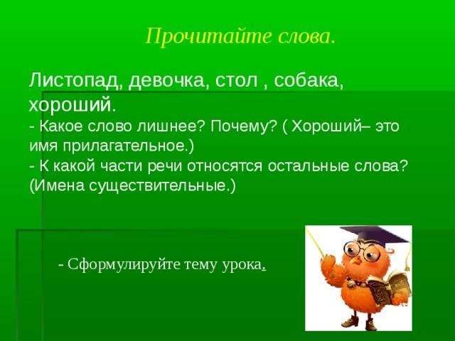 Прочитайте слова. Листопад, девочка, стол , собака, хороший. - Какое слово лишнее? Почему? ( Хороший– это имя прилагательное.) - К какой части речи относятся остальные слова? (Имена существительные.) - Сформулируйте тему урока .