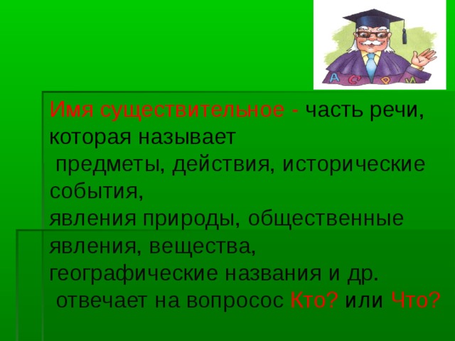 Имя существительное - часть речи, которая называет   предметы, действия, исторические события,  явления природы, общественные явления, вещества,  географические названия и др.  отвечает на вопросос Кто? или Что?