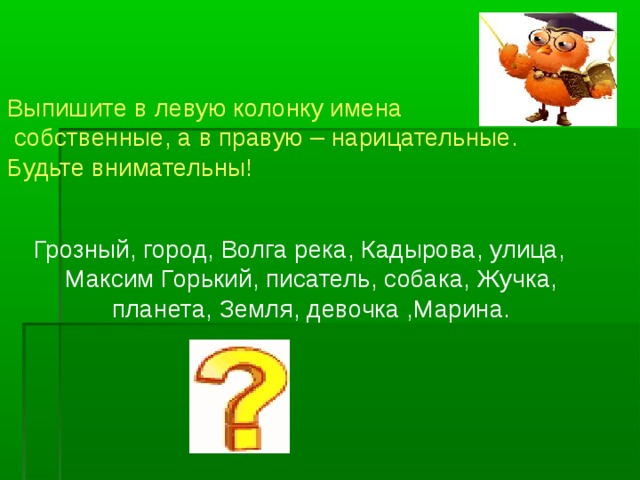 Выпишите в левую колонку имена  собственные, а в правую – нарицательные.  Будьте внимательны!   Грозный, город, Волга река, Кадырова, улица, Максим Горький, писатель, собака, Жучка, планета, Земля, девочка ,Марина.