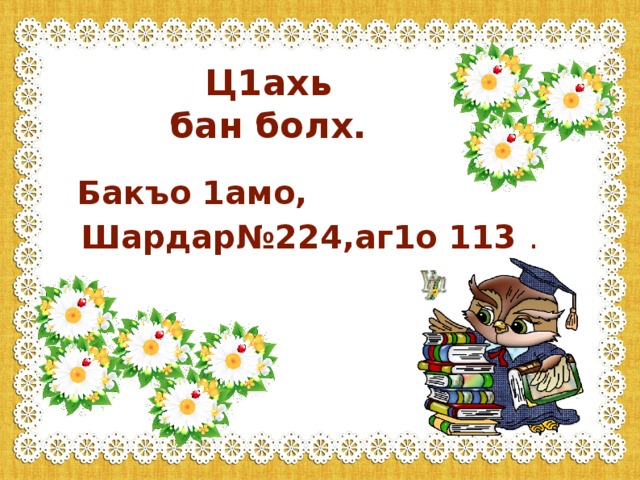 - Хьан маса шо ду? - Сан шийтта шо ду. - Шун доьзалехь маса бер ду? - Тхан доьзалехь диъ бер ду. - Доьзалехь масалг1а бер ду хьо? - Тхан доьзалехь со кхоалг1а бер ду. - Хьо масалг1ачу классехь доьшуш ю?  -Со кхоалг1ачу классехь доьшуш ю.