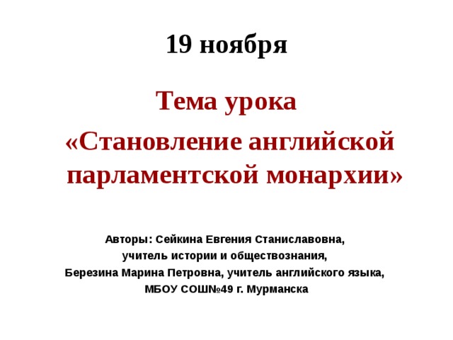 19 ноября Тема урока  «Становление английской парламентской монархии»  Авторы: Сейкина Евгения Станиславовна, учитель истории и обществознания, Березина Марина Петровна, учитель английского языка, МБОУ СОШ№49 г. Мурманска