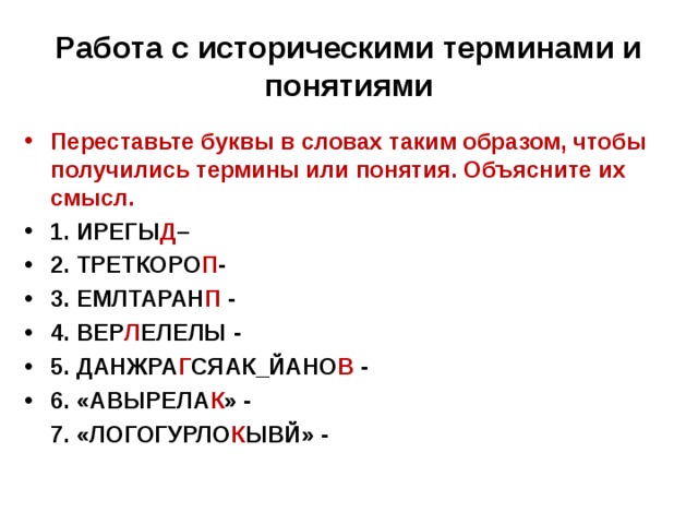 Работа с историческими терминами и понятиями   Переставьте буквы в словах таким образом, чтобы получились термины или понятия. Объясните их смысл. 1. ИРЕГЫ Д – 2. ТРЕТКОРО П - 3. ЕМЛТАРАН П - 4. ВЕР Л ЕЛЕЛЫ - 5. ДАНЖРА Г СЯАК_ЙАНО В - 6. «АВЫРЕЛА К » -  7. «ЛОГОГУРЛО К ЫВЙ» -