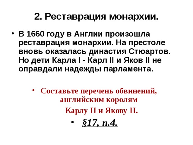 2. Реставрация монархии. В 1660 году в Англии произошла реставрация монархии. На престоле вновь оказалась династия Стюартов. Но дети Карла I - Карл II и Яков II не оправдали надежды парламента.  Составьте перечень обвинений, английским королям  Карлу II и Якову II . §17, п.4.