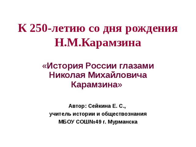 К 250-летию со дня рождения Н.М.Карамзина « История России глазами Николая Михайловича Карамзина » Автор: Сейкина Е. С., учитель истории и обществознания МБОУ СОШ№49 г. Мурманска