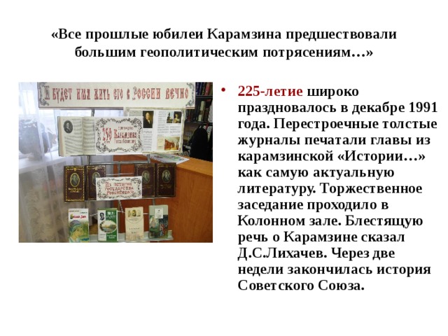 «Все прошлые юбилеи Карамзина предшествовали большим геополитическим потрясениям…» 225-летие широко праздновалось в декабре 1991 года. Перестроечные толстые журналы печатали главы из карамзинской «Истории…» как самую актуальную литературу. Торжественное заседание проходило в Колонном зале. Блестящую речь о Карамзине сказал Д.С.Лихачев. Через две недели закончилась история Советского Союза.